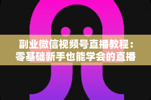 副业微信视频号直播教程：零基础新手也能学会的直播变现实战指南