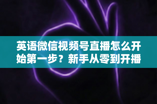 英语微信视频号直播怎么开始第一步?新手从零到开播的完整实战指南 英语微信视频号直播怎么开始第一步?新手从零到开播的完整实战指南