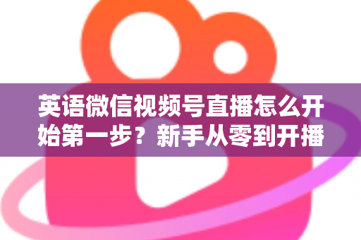 英语微信视频号直播怎么开始第一步?新手从零到开播的完整实战指南 英语微信视频号直播怎么开始第一步?新手从零到开播的完整实战指南