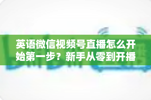 英语微信视频号直播怎么开始第一步?新手从零到开播的完整实战指南 英语微信视频号直播怎么开始第一步?新手从零到开播的完整实战指南