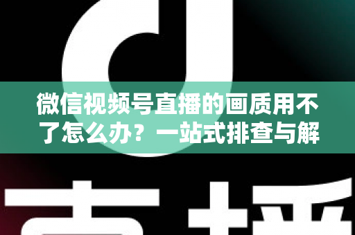 微信视频号直播的画质用不了怎么办？一站式排查与解决方案全攻略