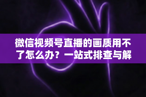微信视频号直播的画质用不了怎么办？一站式排查与解决方案全攻略