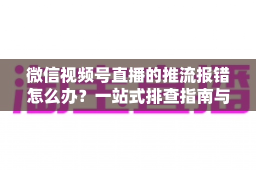 微信视频号直播的推流报错怎么办？一站式排查指南与实用解决方案全解析