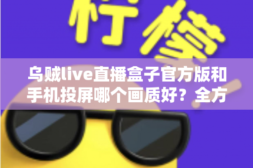 乌贼live直播盒子官方版和手机投屏哪个画质好?全方位画质对比与优化指南 乌贼live直播盒子官方版和手机投屏哪个画质好?全方位画质对比与优化指南