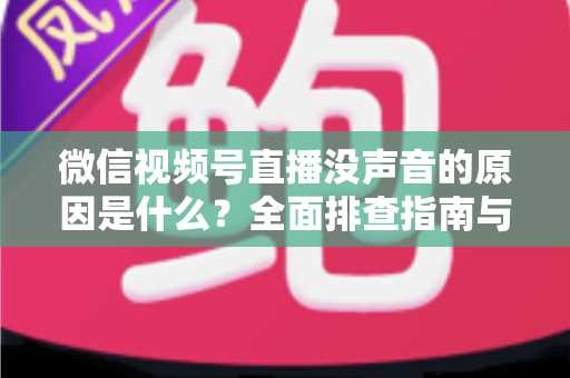 微信视频号直播没声音的原因是什么？全面排查指南与实用解决方案