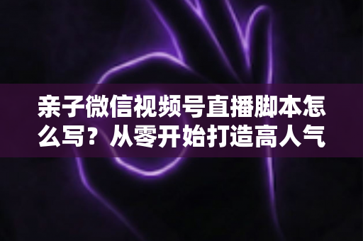 亲子微信视频号直播脚本怎么写？从零开始打造高人气亲子直播的完整攻略