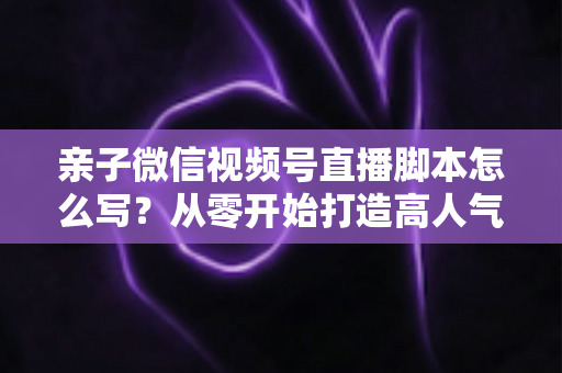 亲子微信视频号直播脚本怎么写？从零开始打造高人气亲子直播的完整攻略