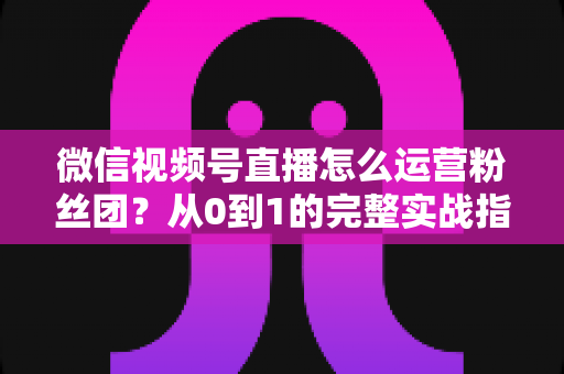 微信视频号直播怎么运营粉丝团？从0到1的完整实战指南与技巧解析