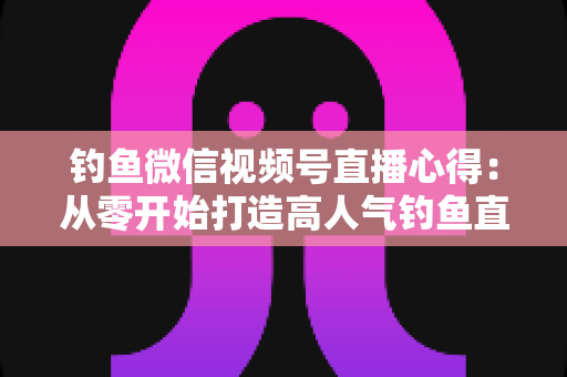 钓鱼微信视频号直播心得:从零开始打造高人气钓鱼直播间的实战经验分享 钓鱼微信视频号直播心得:从零开始打造高人气钓鱼直播间的实战经验分享