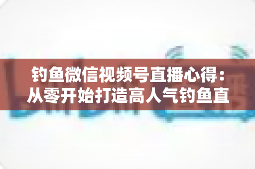 钓鱼微信视频号直播心得:从零开始打造高人气钓鱼直播间的实战经验分享 钓鱼微信视频号直播心得:从零开始打造高人气钓鱼直播间的实战经验分享