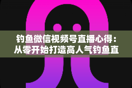 钓鱼微信视频号直播心得：从零开始打造高人气钓鱼直播间的实战经验分享