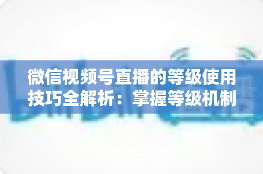 微信视频号直播的等级使用技巧全解析:掌握等级机制,快速提升直播间人气与变现能力 微信视频号直播的等级使用技巧全解析:掌握等级机制,快速提升直播间人气与变现能力