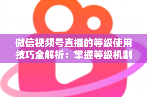微信视频号直播的等级使用技巧全解析:掌握等级机制,快速提升直播间人气与变现能力 微信视频号直播的等级使用技巧全解析:掌握等级机制,快速提升直播间人气与变现能力
