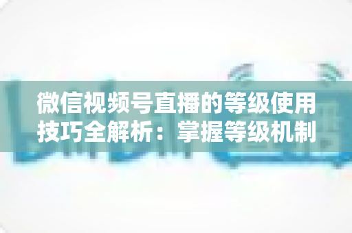 微信视频号直播的等级使用技巧全解析：掌握等级机制，快速提升直播间人气与变现能力