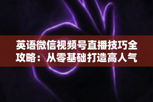 英语微信视频号直播技巧全攻略:从零基础打造高人气英语直播间的实战指南 英语微信视频号直播技巧全攻略:从零基础打造高人气英语直播间的实战指南