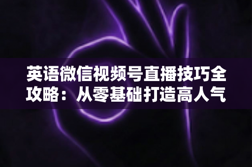 英语微信视频号直播技巧全攻略:从零基础打造高人气英语直播间的实战指南 英语微信视频号直播技巧全攻略:从零基础打造高人气英语直播间的实战指南
