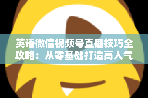英语微信视频号直播技巧全攻略：从零基础打造高人气英语直播间的实战指南
