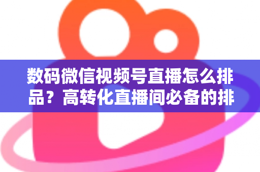 数码微信视频号直播怎么排品？高转化直播间必备的排品逻辑与实操全攻略