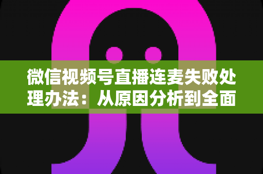 微信视频号直播连麦失败处理办法：从原因分析到全面解决方案的实用指南