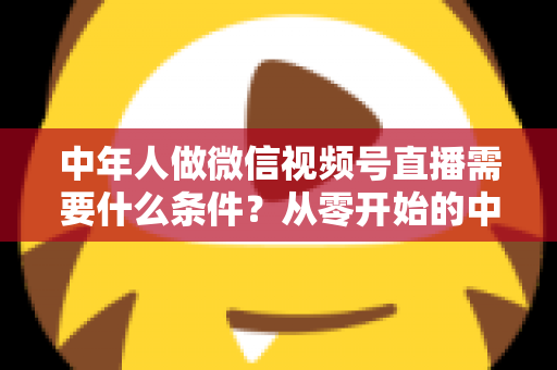 中年人做微信视频号直播需要什么条件？从零开始的中年人直播创业全攻略