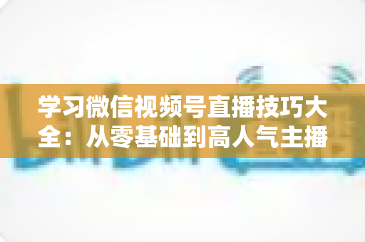 学习微信视频号直播技巧大全:从零基础到高人气主播的实战指南 学习微信视频号直播技巧大全:从零基础到高人气主播的实战指南