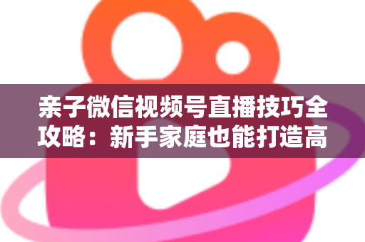 亲子微信视频号直播技巧全攻略：新手家庭也能打造高人气直播间的实用指南