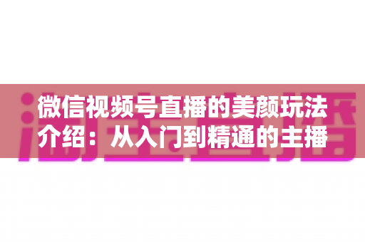 微信视频号直播的美颜玩法介绍：从入门到精通的主播美颜实战指南