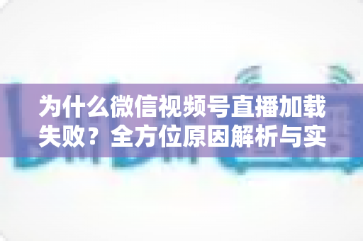 为什么微信视频号直播加载失败？全方位原因解析与实用解决指南