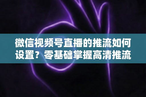微信视频号直播的推流如何设置？零基础掌握高清推流直播完整教程