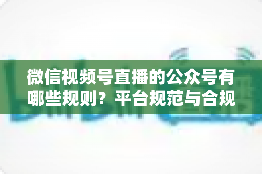 微信视频号直播的公众号有哪些规则？平台规范与合规运营全解析