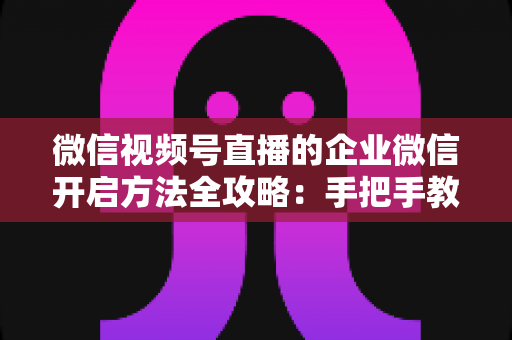 微信视频号直播的企业微信开启方法全攻略：手把手教你打通公私域流量，助力企业高效获客转化