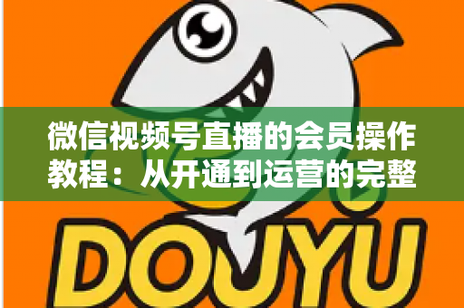 微信视频号直播的会员操作教程：从开通到运营的完整指南（新手也能快速上手）