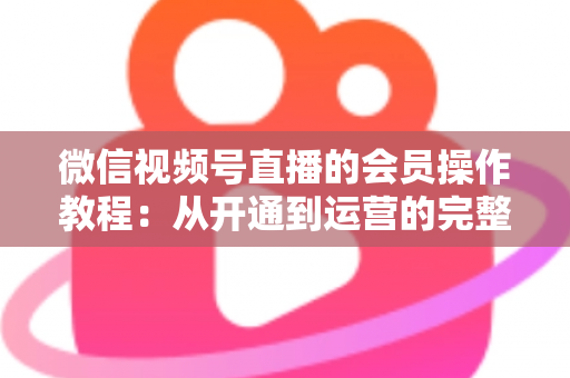 微信视频号直播的会员操作教程：从开通到运营的完整指南（新手也能快速上手）