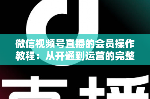 微信视频号直播的会员操作教程：从开通到运营的完整指南（新手也能快速上手）