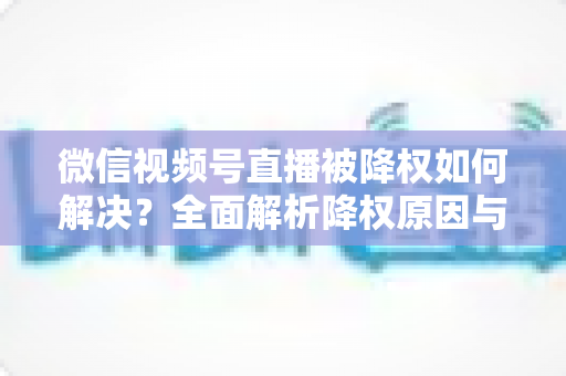 微信视频号直播被降权如何解决?全面解析降权原因与快速恢复流量的实战指南 微信视频号直播被降权如何解决?全面解析降权原因与快速恢复流量的实战指南