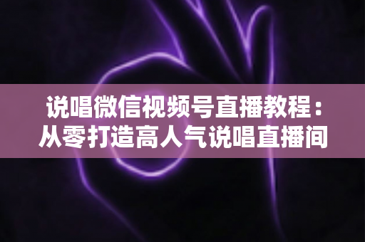 说唱微信视频号直播教程：从零打造高人气说唱直播间的完整实战指南