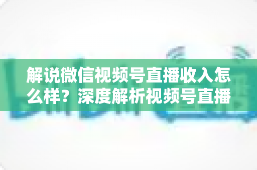 解说微信视频号直播收入怎么样？深度解析视频号直播的赚钱模式与真实收益水平