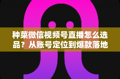 种菜微信视频号直播怎么选品？从账号定位到爆款落地的全流程实战指南
