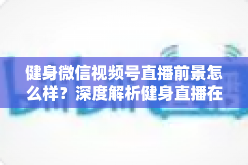 健身微信视频号直播前景怎么样？深度解析健身直播在视频号上的市场机遇、变现路径与未来发展趋势