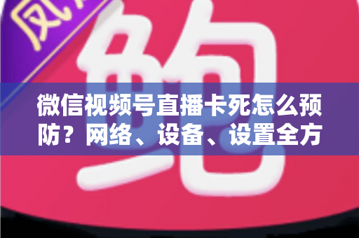 微信视频号直播卡死怎么预防？网络、设备、设置全方位防卡实战指南