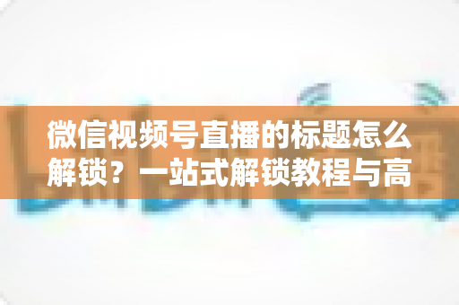 微信视频号直播的标题怎么解锁？一站式解锁教程与高流量标题优化秘籍