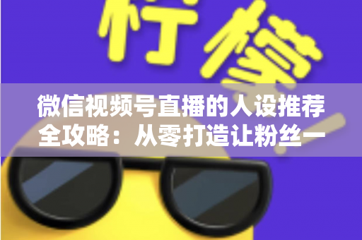 微信视频号直播的人设推荐全攻略：从零打造让粉丝一眼记住的直播形象，快速提升人气与转化