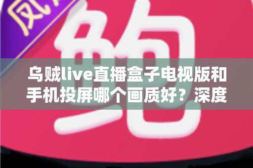 乌贼live直播盒子电视版和手机投屏哪个画质好？深度实测对比帮你选出高清观赛最优方案