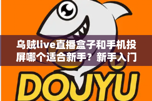 乌贼live直播盒子和手机投屏哪个适合新手？新手入门全攻略与优缺点深度对比
