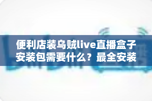 便利店装乌贼live直播盒子安装包需要什么？最全安装条件与步骤指南一文读懂