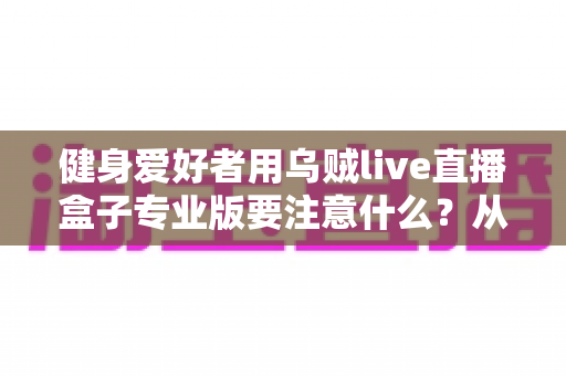 健身爱好者用乌贼live直播盒子专业版要注意什么?从设备调试到直播运营的完整避坑指南 健身爱好者用乌贼live直播盒子专业版要注意什么?从设备调试到直播运营的完整避坑指南