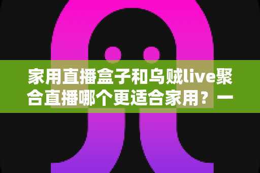家用直播盒子和乌贼live聚合直播哪个更适合家用?一文读懂家庭观影设备选购指南 家用直播盒子和乌贼live聚合直播哪个更适合家用?一文读懂家庭观影设备选购指南
