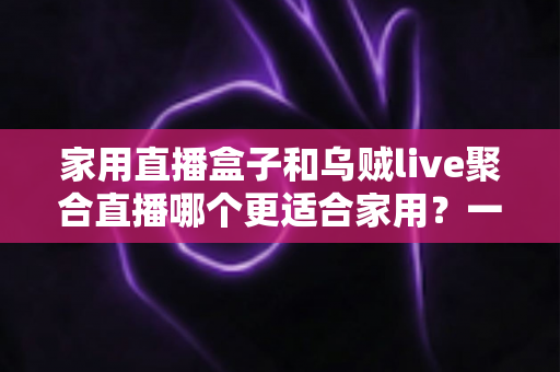 家用直播盒子和乌贼live聚合直播哪个更适合家用？一文读懂家庭观影设备选购指南