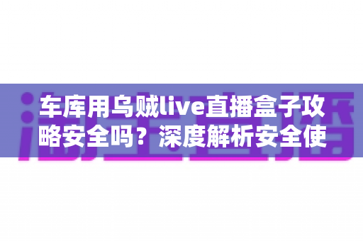 车库用乌贼live直播盒子攻略安全吗？深度解析安全使用指南与避坑全攻略
