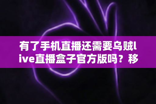 有了手机直播还需要乌贼live直播盒子官方版吗?移动直播与专业直播盒子取舍全指南 有了手机直播还需要乌贼live直播盒子官方版吗?移动直播与专业直播盒子取舍全指南
